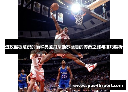 进攻篮板意识的巅峰典范丹尼斯罗德曼的传奇之路与技巧解析