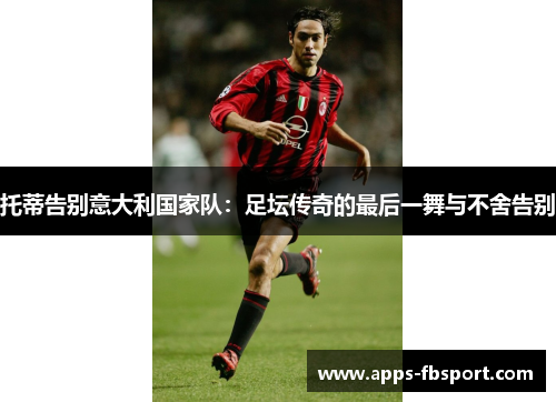 托蒂告别意大利国家队：足坛传奇的最后一舞与不舍告别