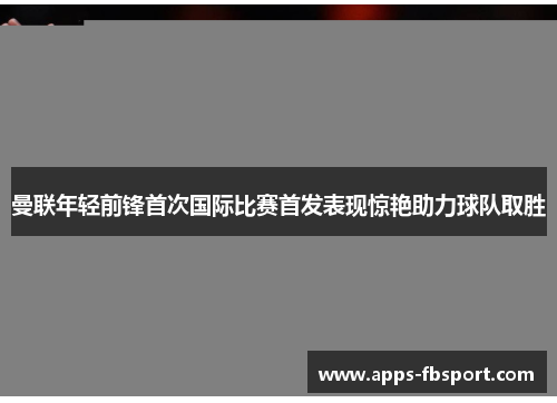 曼联年轻前锋首次国际比赛首发表现惊艳助力球队取胜