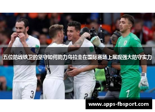 五位防线铁卫的坚守如何助力乌拉圭在国际赛场上展现强大防守实力