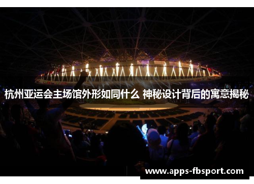 杭州亚运会主场馆外形如同什么 神秘设计背后的寓意揭秘