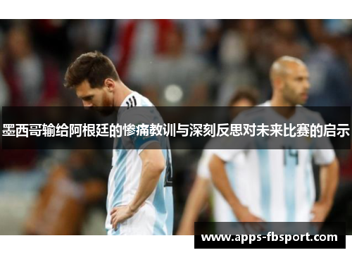 墨西哥输给阿根廷的惨痛教训与深刻反思对未来比赛的启示