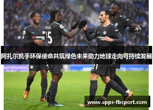 阿扎尔携手环保使命共筑绿色未来助力地球走向可持续发展