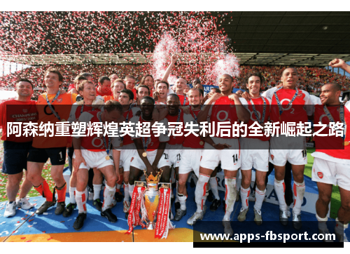 阿森纳重塑辉煌英超争冠失利后的全新崛起之路